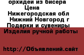орхидеи из бисера  › Цена ­ 600 - Нижегородская обл., Нижний Новгород г. Подарки и сувениры » Изделия ручной работы   